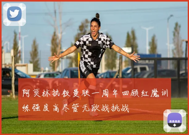 阿莫林执教曼联一周年回顾红魔训练强度高尽管无欧战挑战