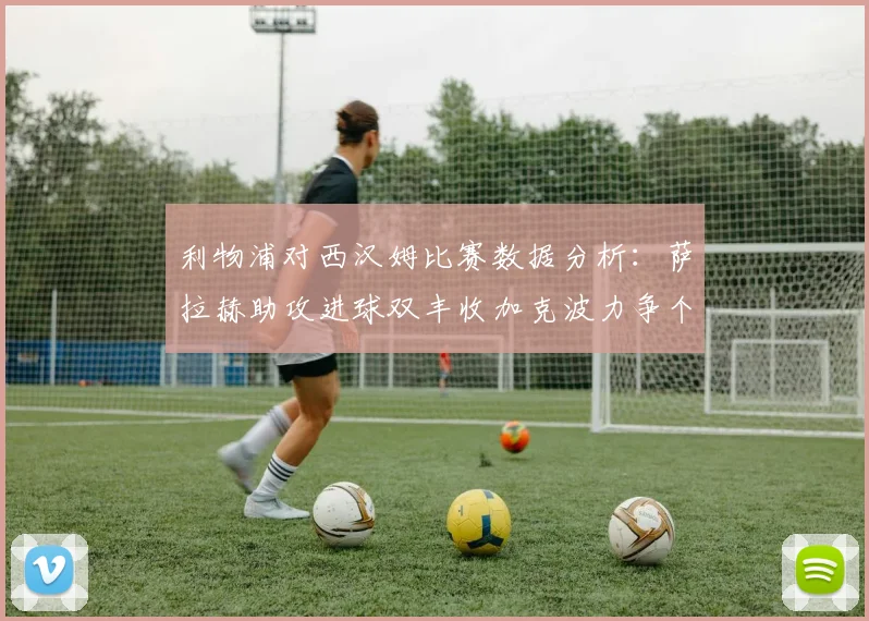 利物浦对西汉姆比赛数据分析：萨拉赫助攻进球双丰收加克波力争个人职业生涯50球