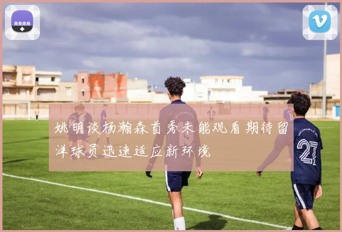 姚明谈杨瀚森首秀未能观看期待留洋球员迅速适应新环境