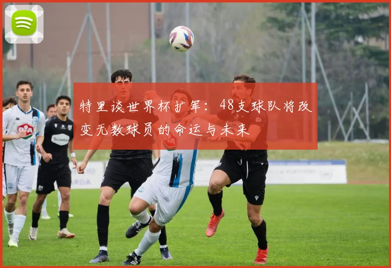 特里谈世界杯扩军：48支球队将改变无数球员的命运与未来