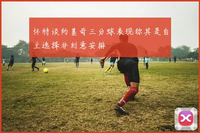 怀特谈约基奇三分球表现称其是自主选择非刻意安排
