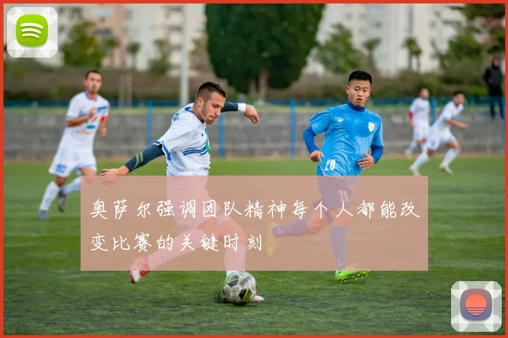 奥萨尔强调团队精神每个人都能改变比赛的关键时刻