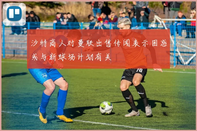 沙特商人对曼联出售传闻表示困惑或与新球场计划有关