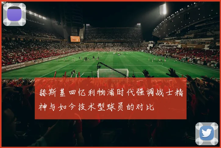 赫斯基回忆利物浦时代强调战士精神与如今技术型球员的对比