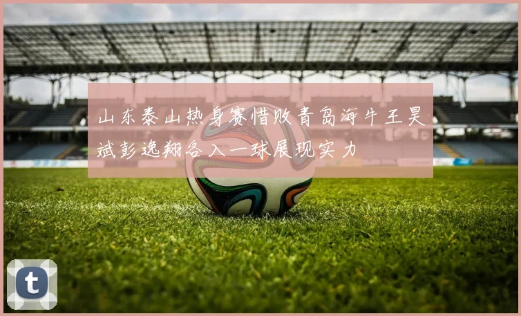 山东泰山热身赛惜败青岛海牛王昊斌彭逸翔各入一球展现实力