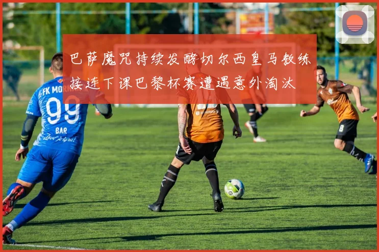 巴萨魔咒持续发酵切尔西皇马教练接连下课巴黎杯赛遭遇意外淘汰