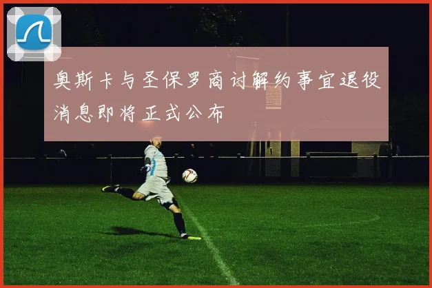 奥斯卡与圣保罗商讨解约事宜退役消息即将正式公布