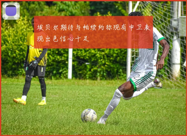 埃贝尔期待与帕续约称现有中卫表现出色信心十足