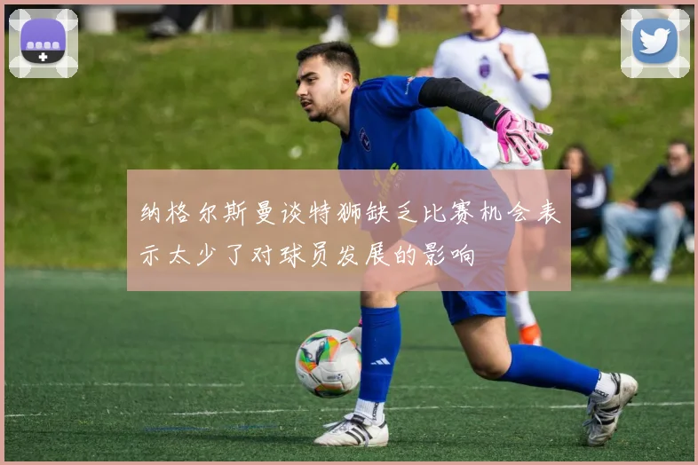 纳格尔斯曼谈特狮缺乏比赛机会表示太少了对球员发展的影响