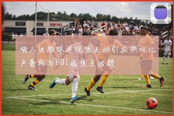 湖人快船球迷现场互动引发热议比卢普斯与FBI成焦点话题