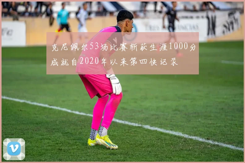 克尼佩尔53场比赛斩获生涯1000分成就自2020年以来第四快记录