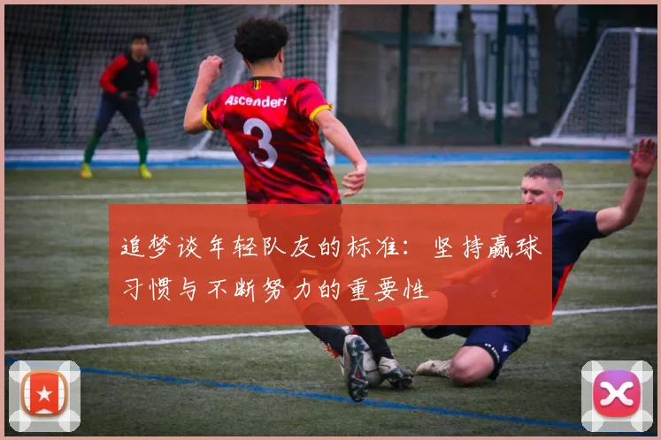 追梦谈年轻队友的标准：坚持赢球习惯与不断努力的重要性