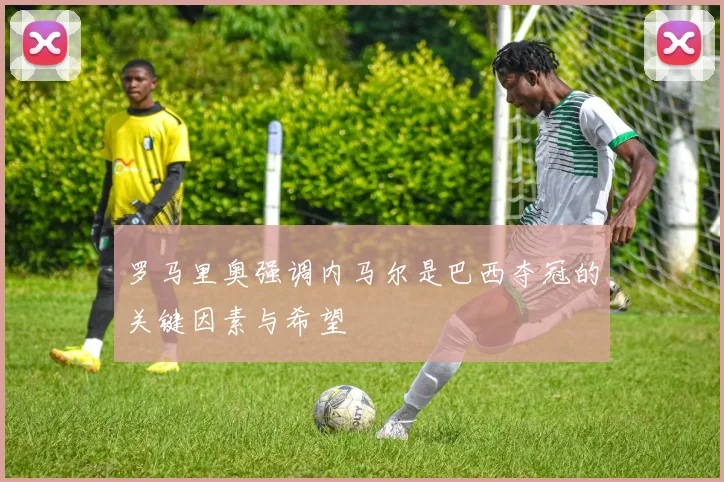 罗马里奥强调内马尔是巴西夺冠的关键因素与希望