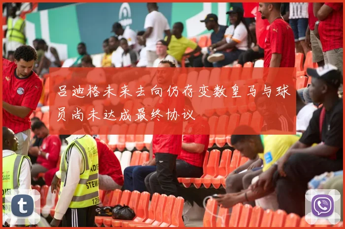 吕迪格未来去向仍存变数皇马与球员尚未达成最终协议