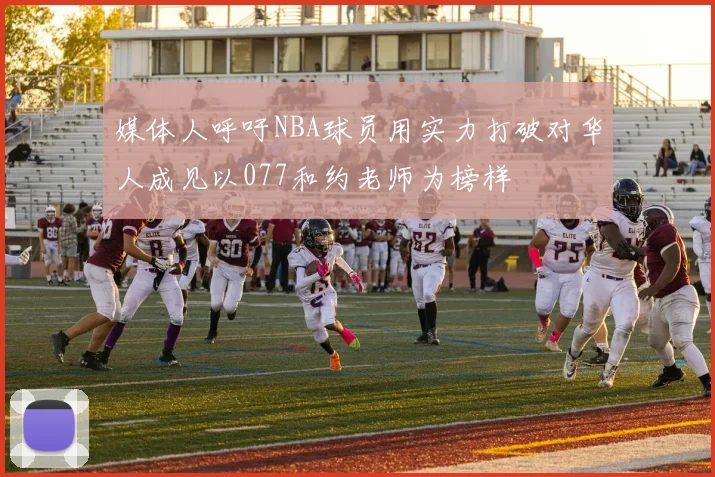 媒体人呼吁NBA球员用实力打破对华人成见以077和约老师为榜样