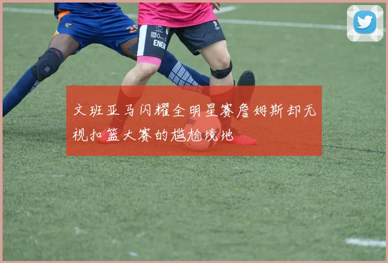 文班亚马闪耀全明星赛詹姆斯却无视扣篮大赛的尴尬境地