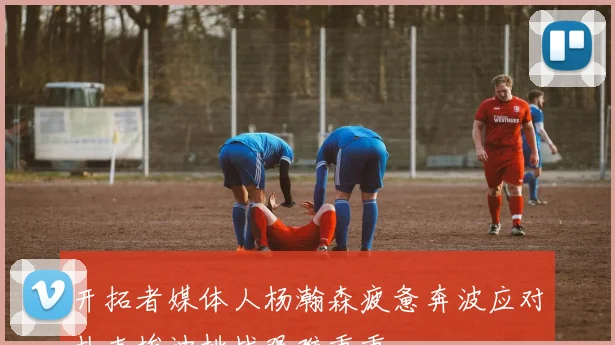 开拓者媒体人杨瀚森疲惫奔波应对扎克埃迪挑战艰难重重