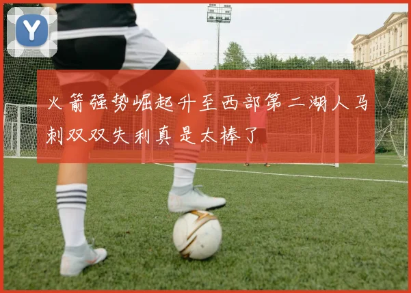 火箭强势崛起升至西部第二湖人马刺双双失利真是太棒了