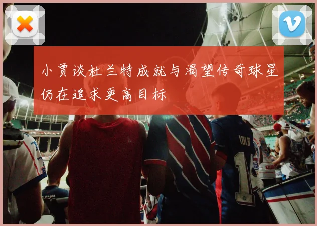小贾谈杜兰特成就与渴望传奇球星仍在追求更高目标