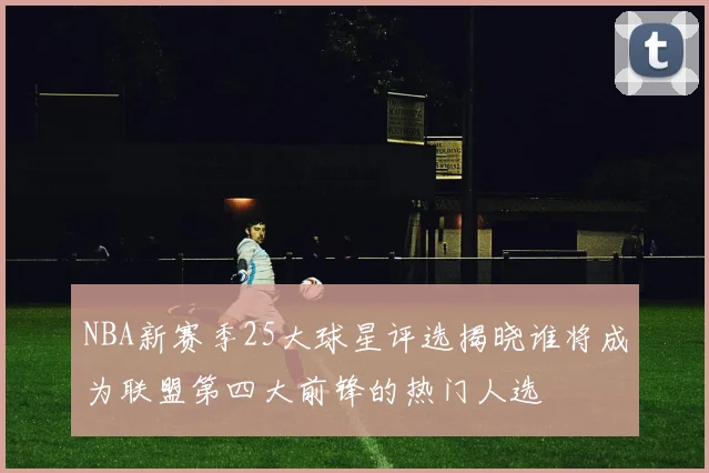 NBA新赛季25大球星评选揭晓谁将成为联盟第四大前锋的热门人选