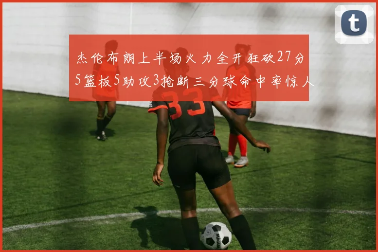 杰伦布朗上半场火力全开狂砍27分5篮板5助攻3抢断三分球命中率惊人