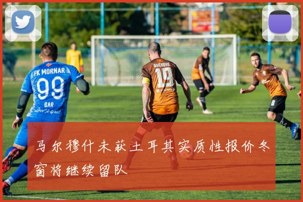 马尔穆什未获土耳其实质性报价冬窗将继续留队
