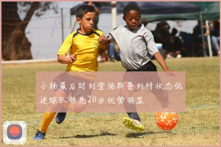 小杨最后时刻登场斯普利特状态低迷球队领先20分优势明显
